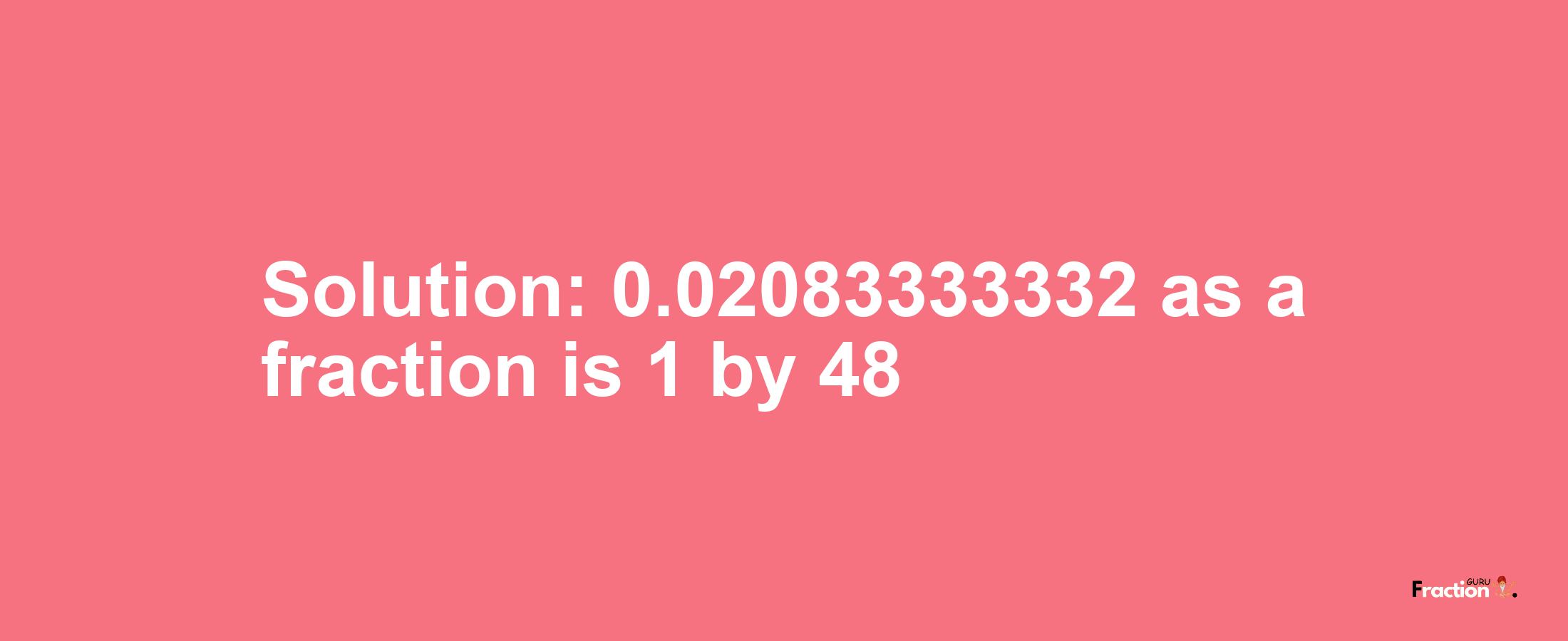 Solution:0.02083333332 as a fraction is 1/48